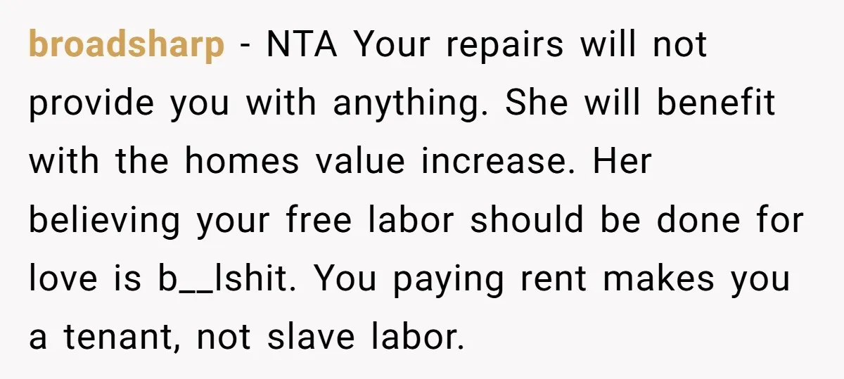 broadsharp − NTA Your repairs will not provide you with anything. She will benefit with the homes value increase. Her believing your free labor should be done for love is...
