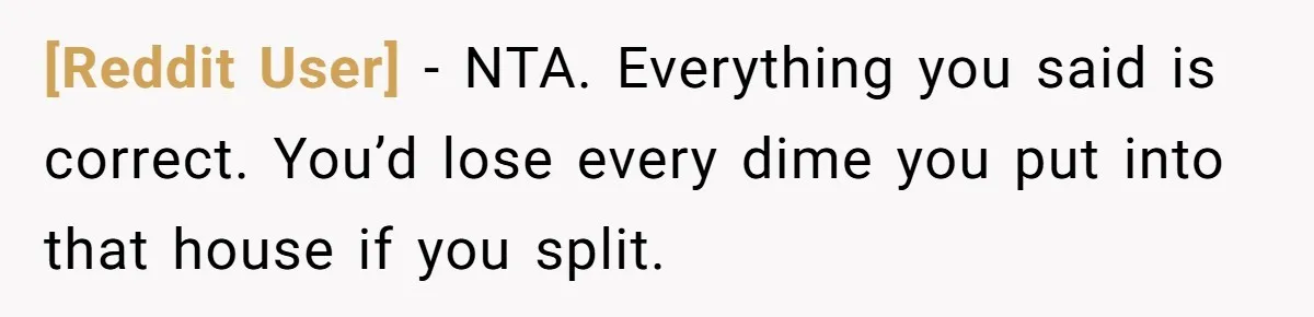 [Reddit User] − NTA. Everything you said is correct. You’d lose every dime you put into that house if you split.