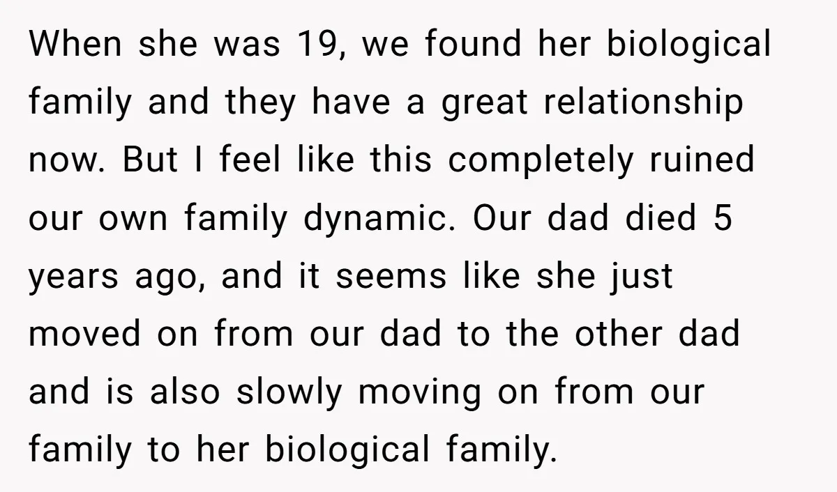 When she was 19, we found her biological family and they have a great relationship now. But I feel like this completely ruined our own family dynamic. Our dad died...