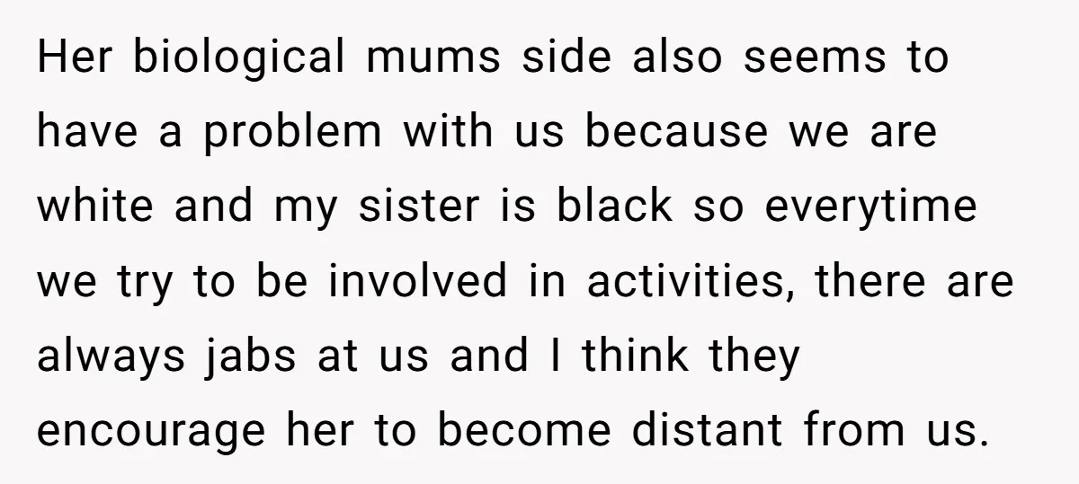 Her biological mums side also seems to have a problem with us because we are white and my sister is black so everytime we try to be involved in activities,...