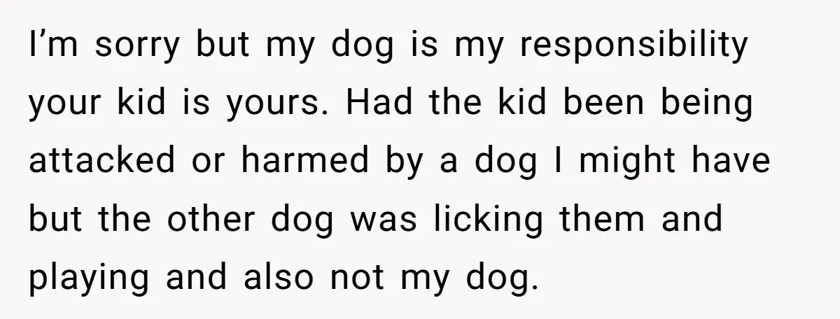 I’m sorry but my dog is my responsibility your kid is yours. Had the kid been being attacked or harmed by a dog I might have but the other dog...