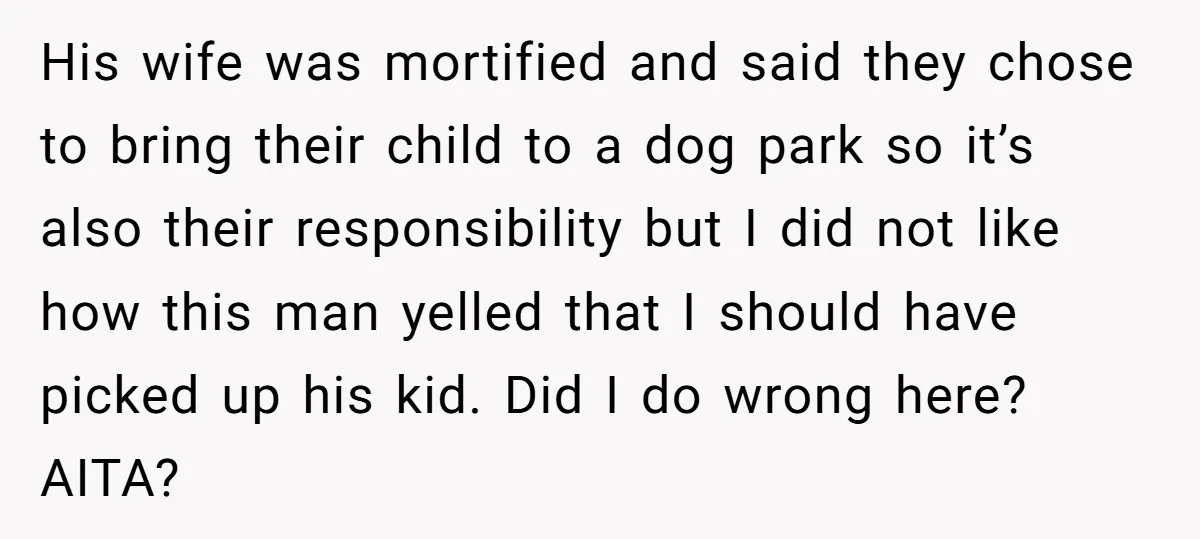 His wife was mortified and said they chose to bring their child to a dog park so it’s also their responsibility but I did not like how this man yelled...