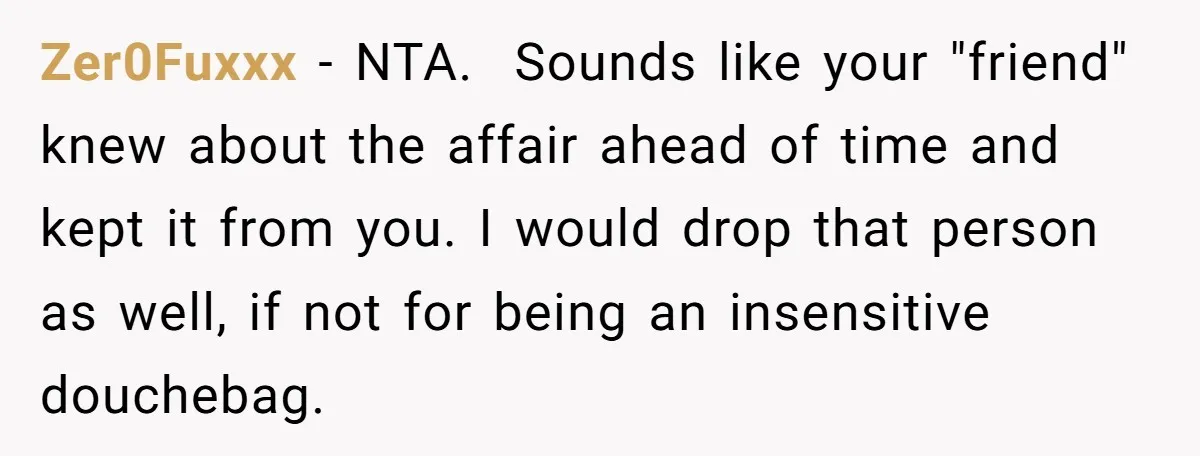 Zer0Fuxxx − NTA. Sounds like your "friend" knew about the affair ahead of time and kept it from you. I would drop that person as well, if not for being...