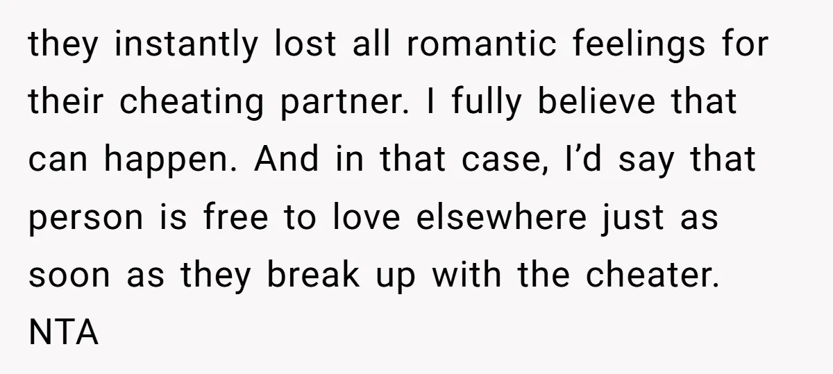 they instantly lost all romantic feelings for their cheating partner. I fully believe that can happen. And in that case, I’d say that person is free to love elsewhere just...
