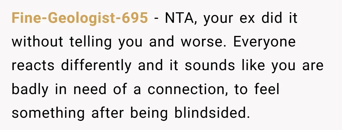 Fine-Geologist-695 − NTA, your ex did it without telling you and worse. Everyone reacts differently and it sounds like you are badly in need of a connection, to feel something...