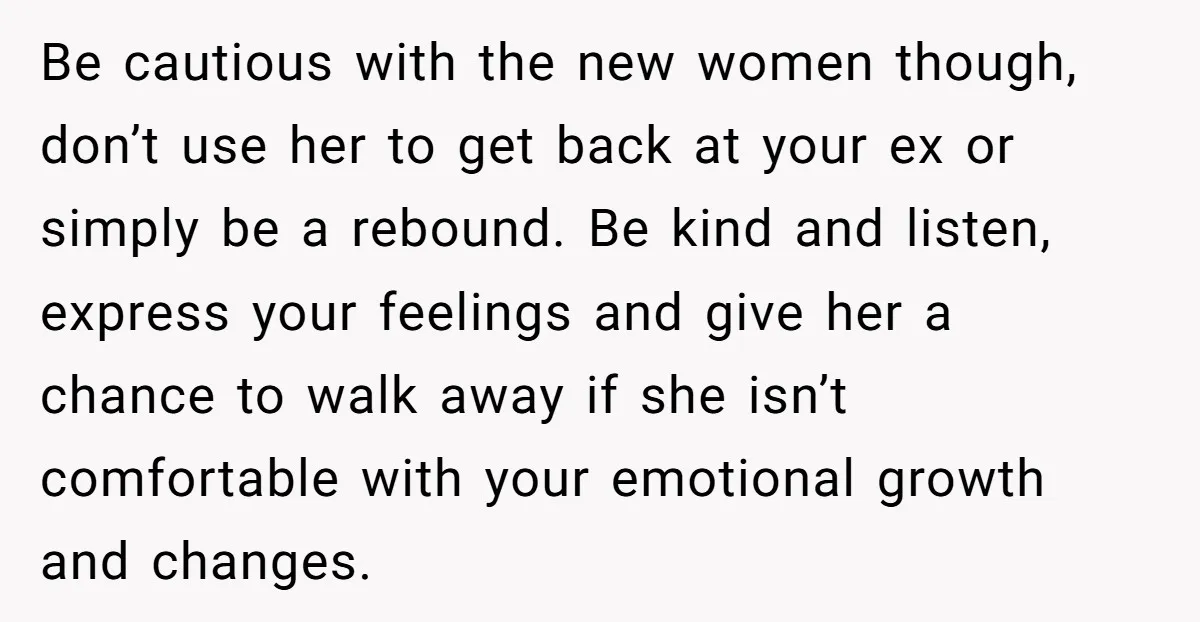 Be cautious with the new women though, don’t use her to get back at your ex or simply be a rebound. Be kind and listen, express your feelings and give...