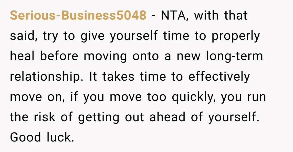 Serious-Business5048 − NTA, with that said, try to give yourself time to properly heal before moving onto a new long-term relationship. It takes time to effectively move on, if you...