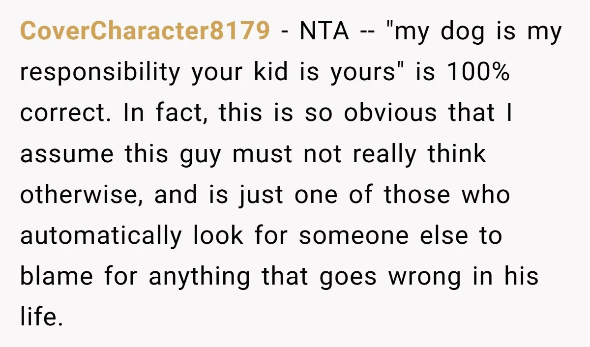 CoverCharacter8179 − NTA -- "my dog is my responsibility your kid is yours" is 100% correct. In fact, this is so obvious that I assume this guy must not really...