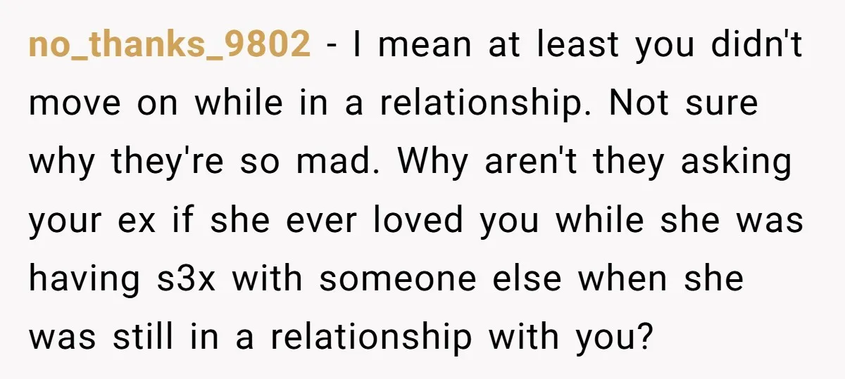 no_thanks_9802 − I mean at least you didn't move on while in a relationship. Not sure why they're so mad. Why aren't they asking your ex if she ever loved...