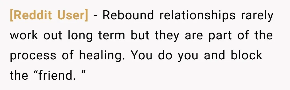 [Reddit User] − Rebound relationships rarely work out long term but they are part of the process of healing. You do you and block the “friend. ”