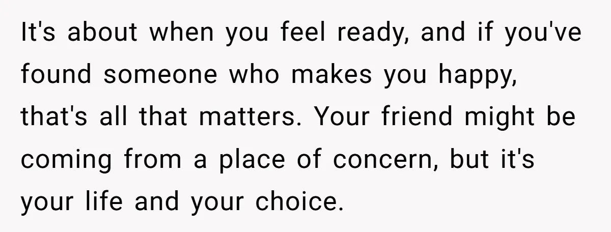 It's about when you feel ready, and if you've found someone who makes you happy, that's all that matters. Your friend might be coming from a place of concern, but...