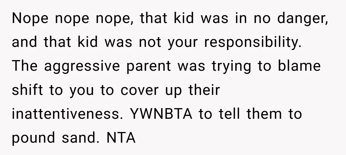 Nope nope nope, that kid was in no danger, and that kid was not your responsibility. The aggressive parent was trying to blame shift to you to cover up their...