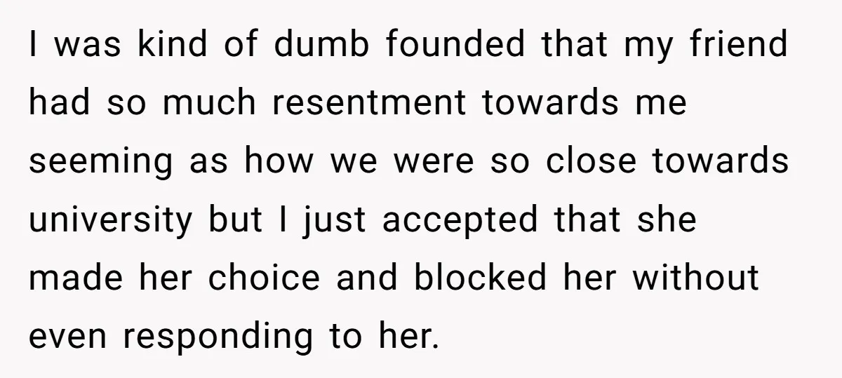 I was kind of dumb founded that my friend had so much resentment towards me seeming as how we were so close towards university but I just accepted that she...