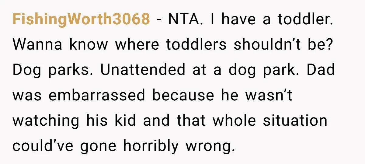 FishingWorth3068 − NTA. I have a toddler. Wanna know where toddlers shouldn’t be? Dog parks. Unattended at a dog park. Dad was embarrassed because he wasn’t watching his kid and...