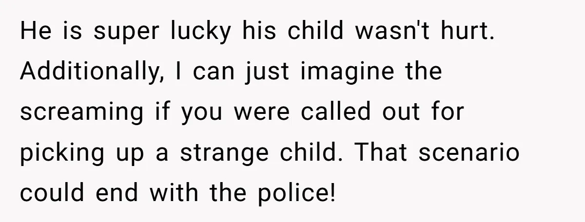 He is super lucky his child wasn't hurt. Additionally, I can just imagine the screaming if you were called out for picking up a strange child. That scenario could end...