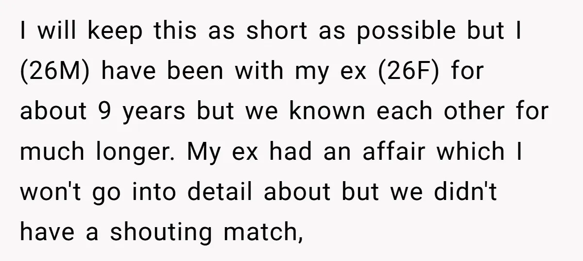 I will keep this as short as possible but I (26M) have been with my ex (26F) for about 9 years but we known each other for much longer. My...