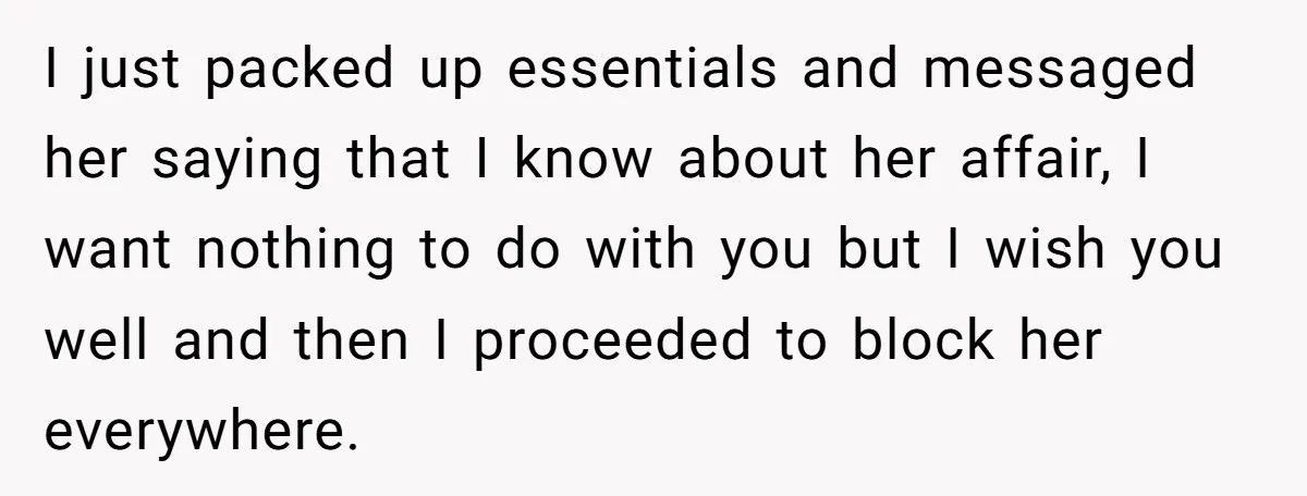 I just packed up essentials and messaged her saying that I know about her affair, I want nothing to do with you but I wish you well and then I...