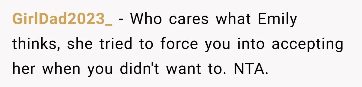 GirlDad2023_ - Who cares what Emily thinks, she tried to force you into accepting her when you didn't want to. NTA.