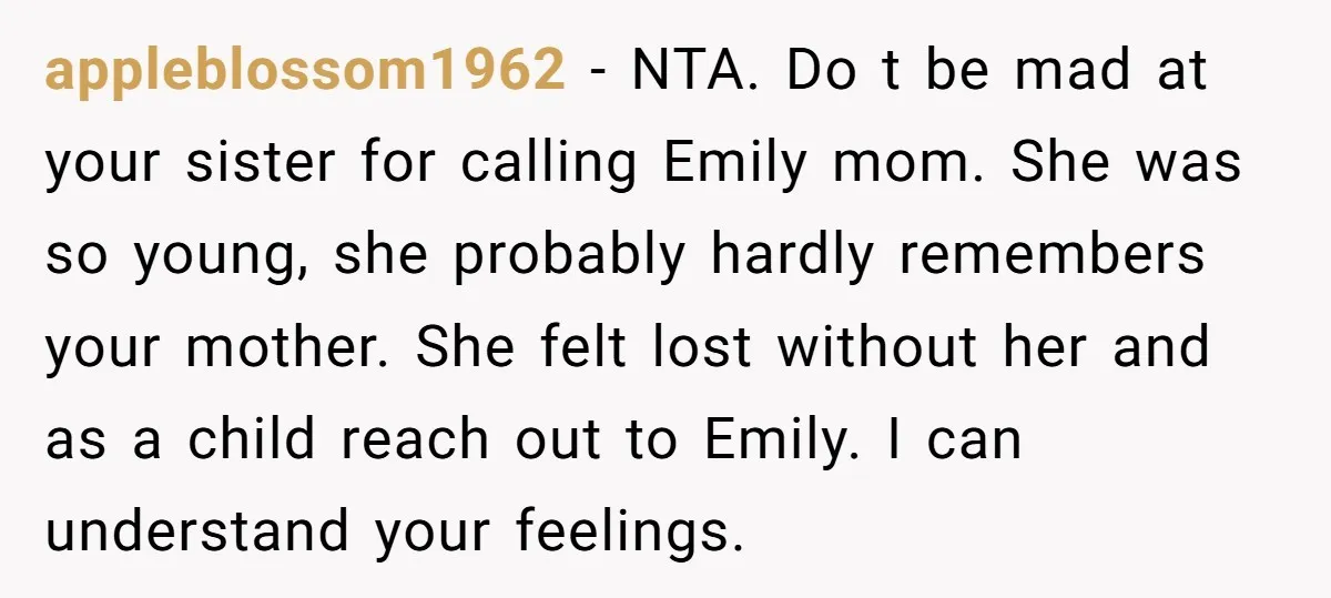 appleblossom1962 - NTA. Do t be mad at your sister for calling Emily mom. She was so young, she probably hardly remembers your mother. She felt lost without her and...