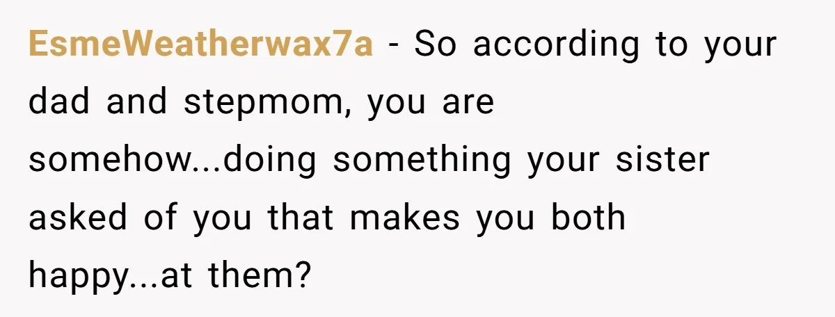 EsmeWeatherwax7a - So according to your dad and stepmom, you are somehow...doing something your sister asked of you that makes you both happy...at them?