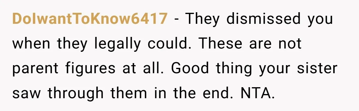 DoIwantToKnow6417 - They dismissed you when they legally could. These are not parent figures at all. Good thing your sister saw through them in the end. NTA.
