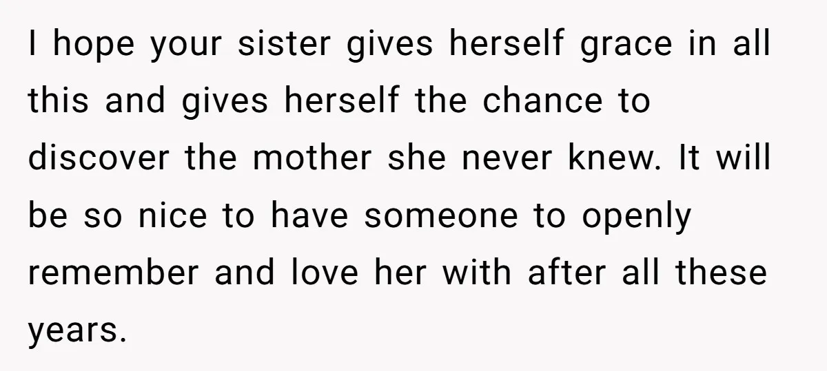 I hope your sister gives herself grace in all this and gives herself the chance to discover the mother she never knew. It will be so nice to have someone...