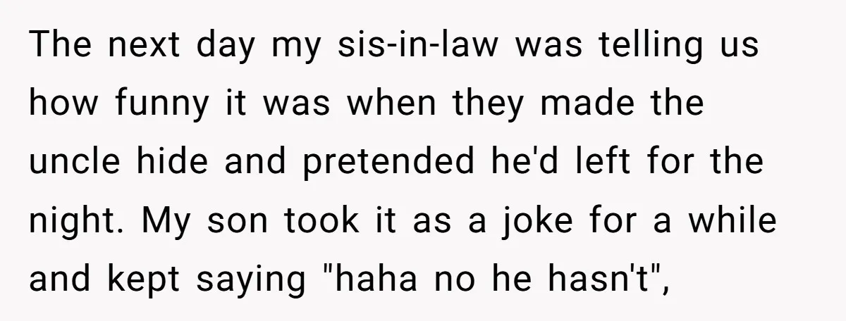 The next day my sis-in-law was telling us how funny it was when they made the uncle hide and pretended he'd left for the night. My son took it as...