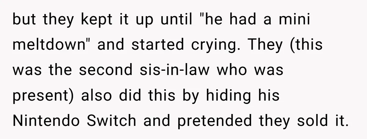 but they kept it up until "he had a mini meltdown" and started crying. They (this was the second sis-in-law who was present) also did this by hiding his Nintendo...