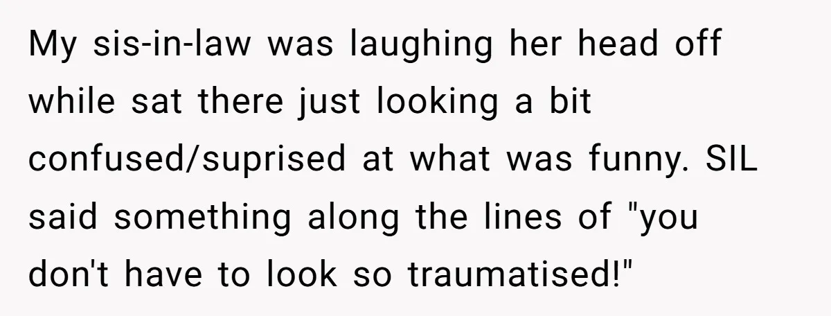 My sis-in-law was laughing her head off while sat there just looking a bit confused/suprised at what was funny. SIL said something along the lines of "you don't have to...