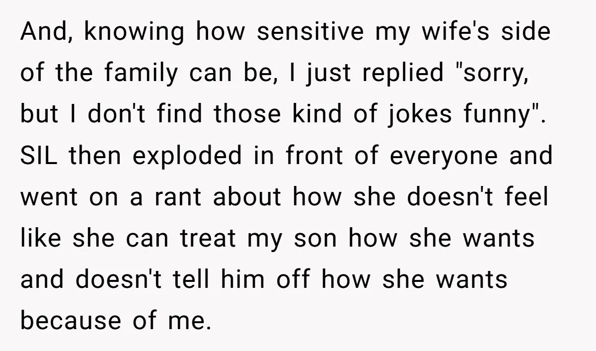 And, knowing how sensitive my wife's side of the family can be, I just replied "sorry, but I don't find those kind of jokes funny". SIL then exploded in front...