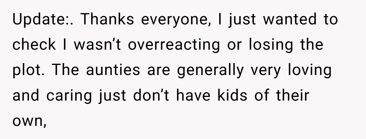 Update:. Thanks everyone, I just wanted to check I wasn’t overreacting or losing the plot. The aunties are generally very loving and caring just don’t have kids of their own,