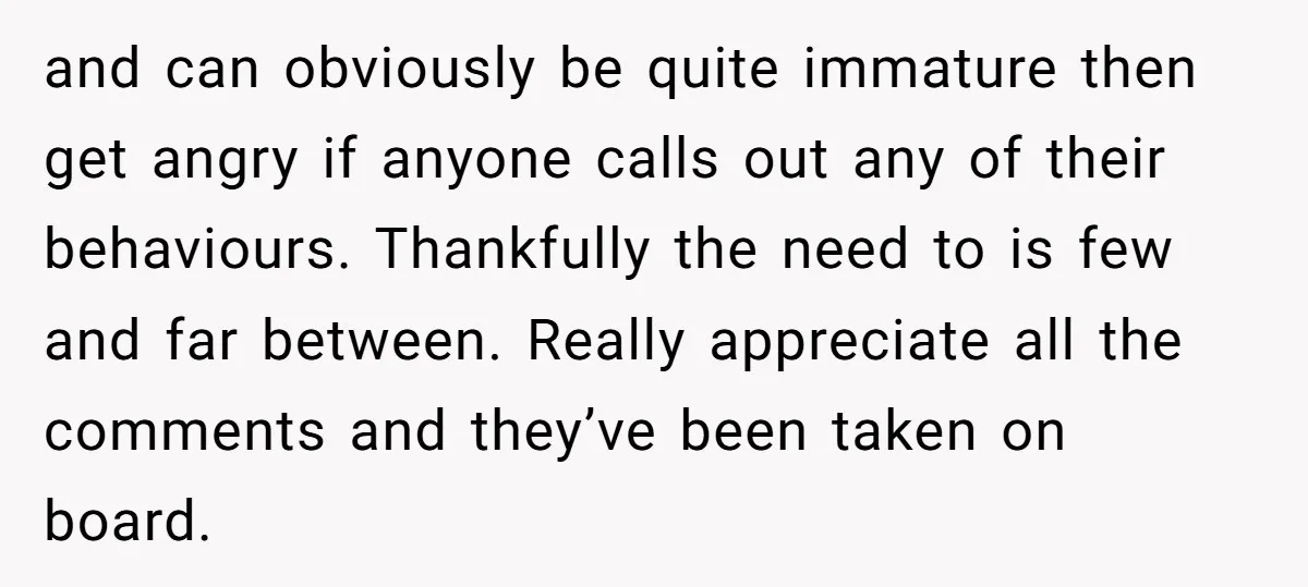 and can obviously be quite immature then get angry if anyone calls out any of their behaviours. Thankfully the need to is few and far between. Really appreciate all the...