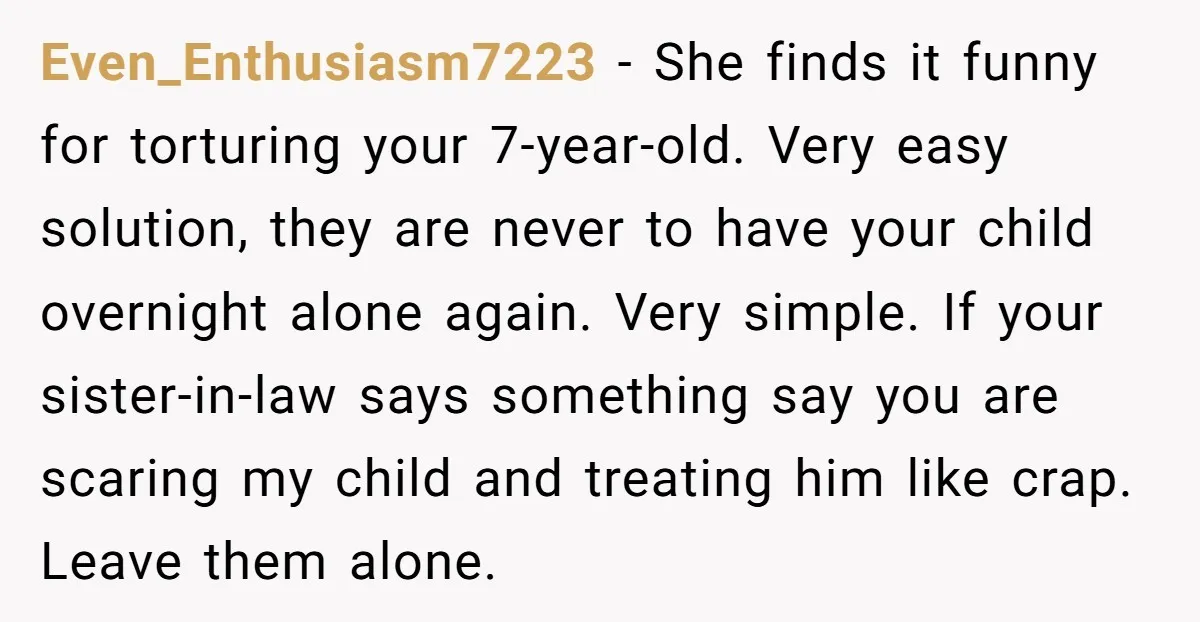 Even_Enthusiasm7223 − She finds it funny for torturing your 7-year-old. Very easy solution, they are never to have your child overnight alone again. Very simple. If your sister-in-law says something...