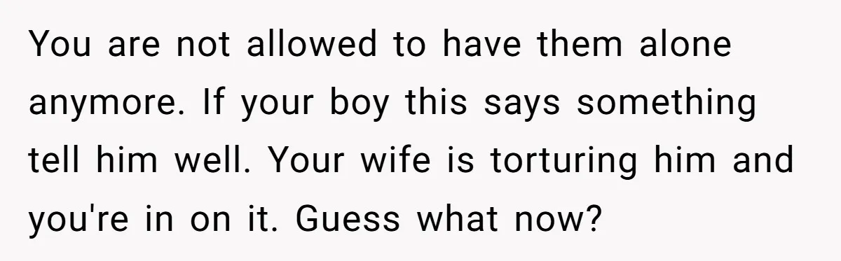 You are not allowed to have them alone anymore. If your boy this says something tell him well. Your wife is torturing him and you're in on it. Guess what...