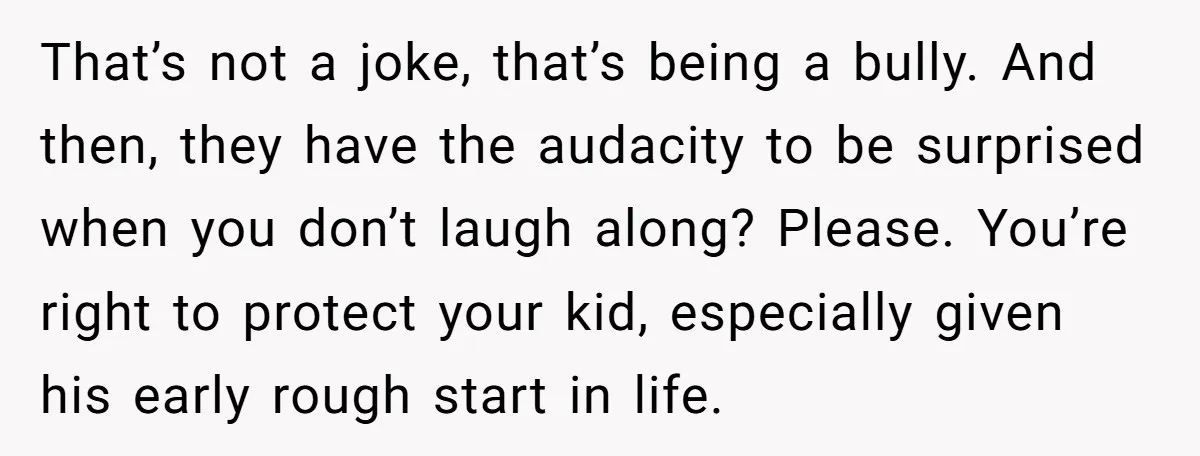 That’s not a joke, that’s being a bully. And then, they have the audacity to be surprised when you don’t laugh along? Please. You’re right to protect your kid, especially...