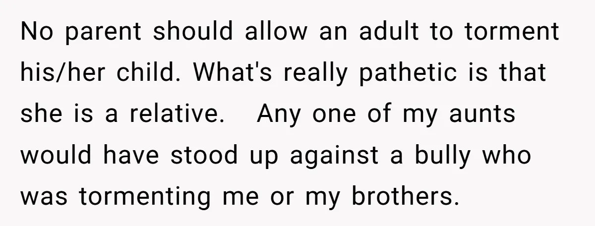 No parent should allow an adult to torment his/her child. What's really pathetic is that she is a relative. Any one of my aunts would have stood up against a...