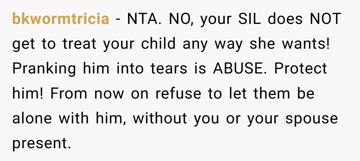 bkwormtricia − NTA. NO, your SIL does NOT get to treat your child any way she wants! Pranking him into tears is ABUSE. Protect him! From now on refuse to...