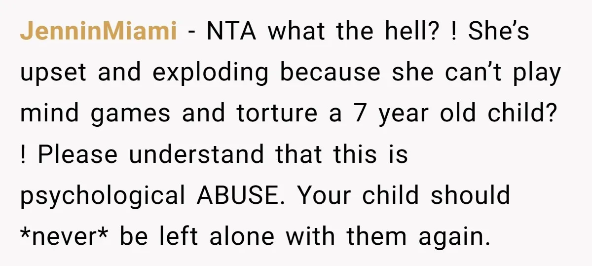 JenninMiami − NTA what the hell? ! She’s upset and exploding because she can’t play mind games and torture a 7 year old child? ! Please understand that this is...