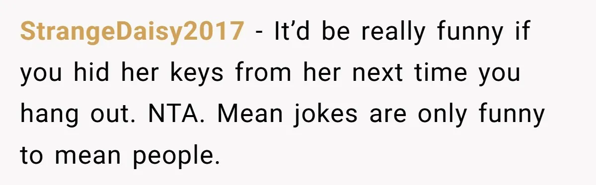 StrangeDaisy2017 − It’d be really funny if you hid her keys from her next time you hang out. NTA. Mean jokes are only funny to mean people.
