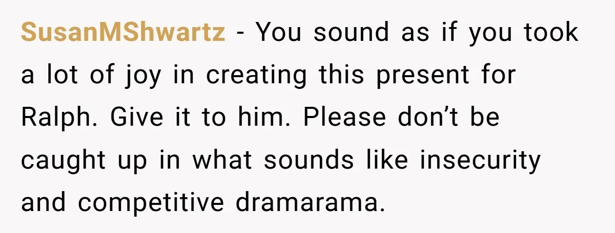 SusanMShwartz − You sound as if you took a lot of joy in creating this present for Ralph. Give it to him. Please don’t be caught up in what sounds...