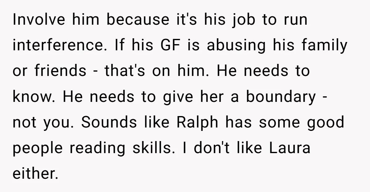 Involve him because it's his job to run interference. If his GF is abusing his family or friends - that's on him. He needs to know. He needs to give...
