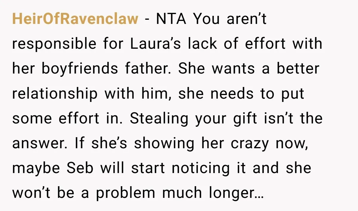 HeirOfRavenclaw − NTA You aren’t responsible for Laura’s lack of effort with her boyfriends father. She wants a better relationship with him, she needs to put some effort in. Stealing...