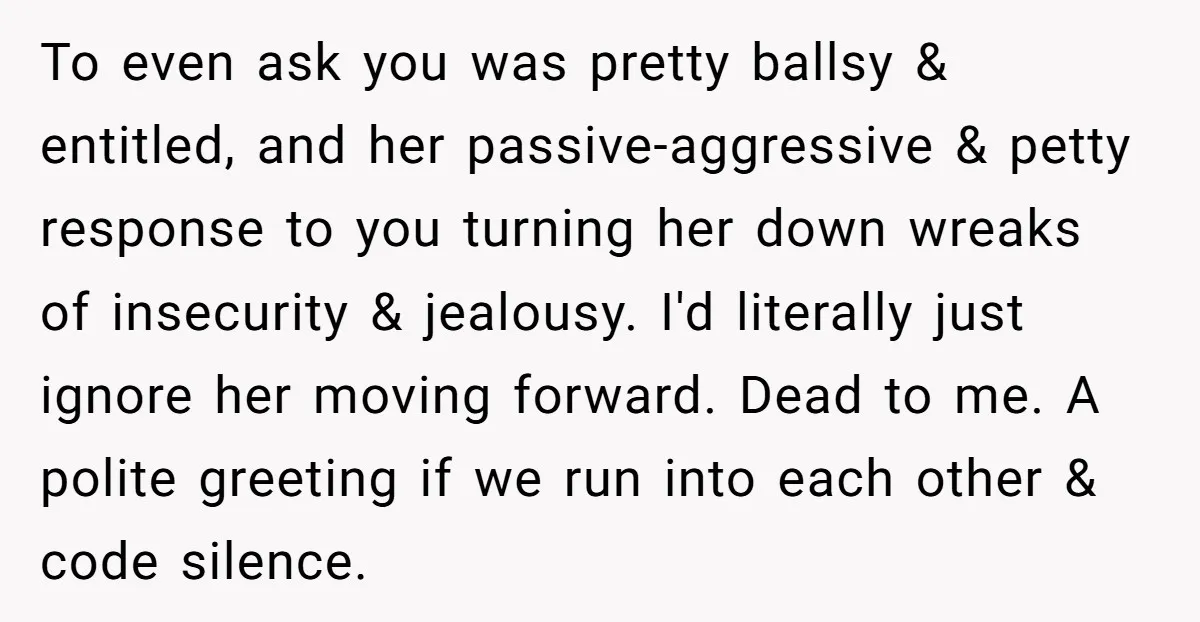 To even ask you was pretty ballsy & entitled, and her passive-aggressive & petty response to you turning her down wreaks of insecurity & jealousy. I'd literally just ignore her...