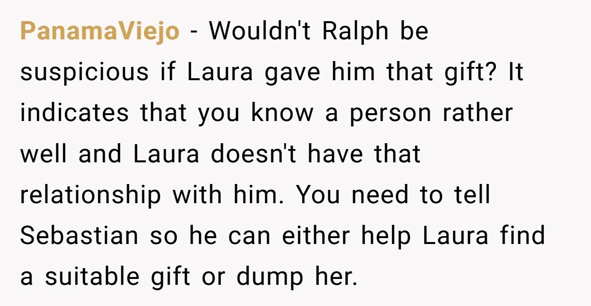 PanamaViejo − Wouldn't Ralph be suspicious if Laura gave him that gift? It indicates that you know a person rather well and Laura doesn't have that relationship with him. You...
