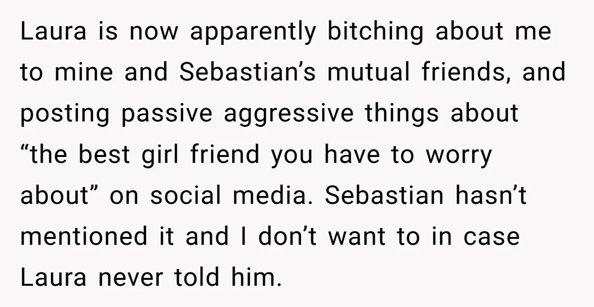Laura is now apparently bitching about me to mine and Sebastian’s mutual friends, and posting passive aggressive things about “the best girl friend you have to worry about” on social...