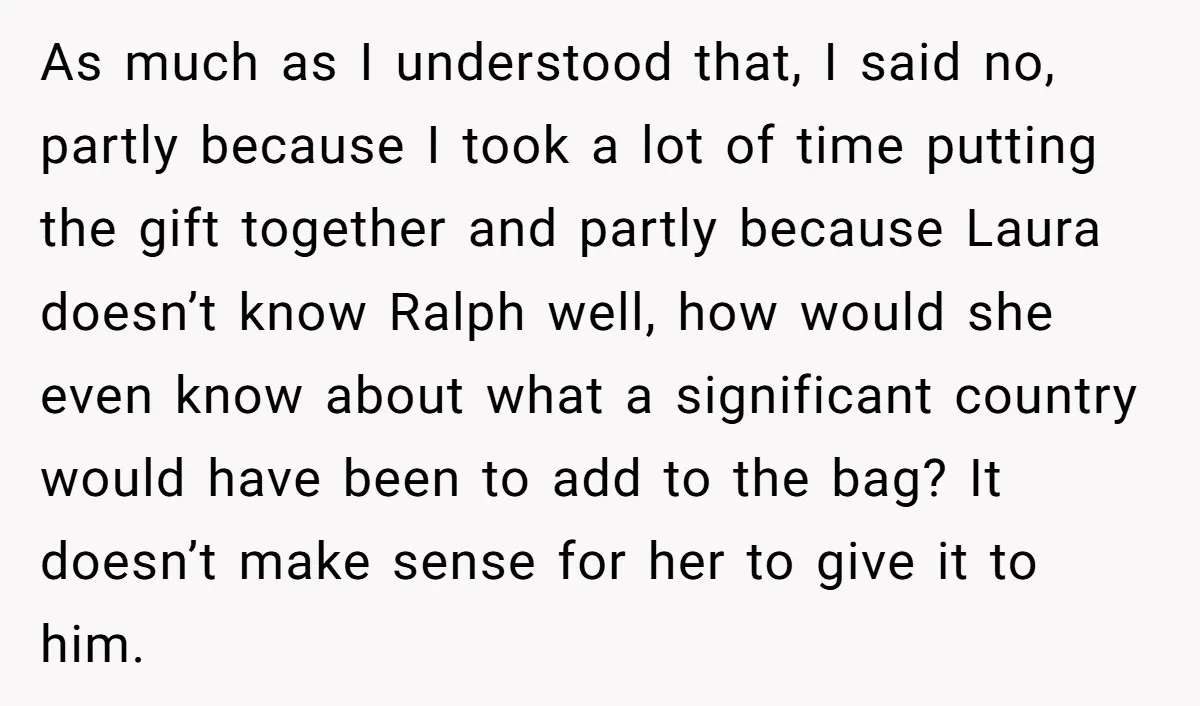 As much as I understood that, I said no, partly because I took a lot of time putting the gift together and partly because Laura doesn’t know Ralph well, how...