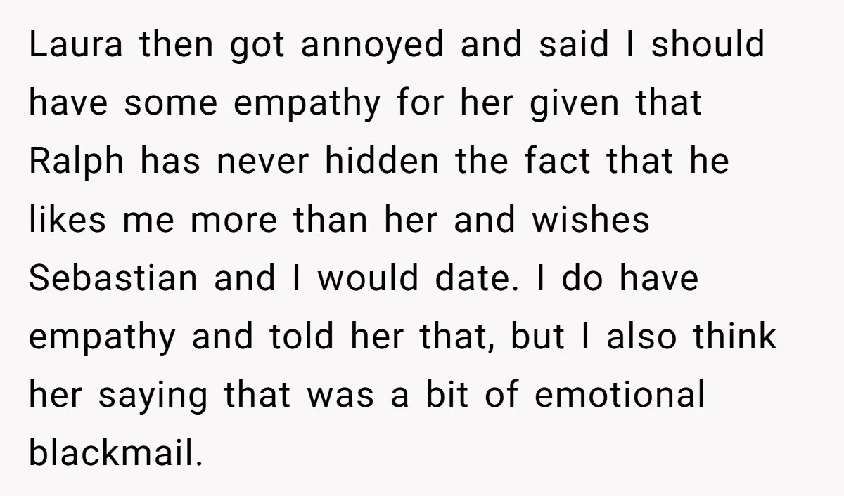 Laura then got annoyed and said I should have some empathy for her given that Ralph has never hidden the fact that he likes me more than her and wishes...