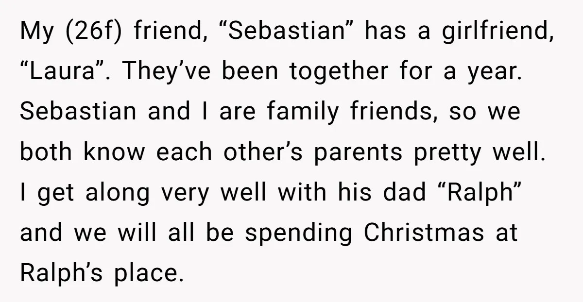 My (26f) friend, “Sebastian” has a girlfriend, “Laura”. They’ve been together for a year. Sebastian and I are family friends, so we both know each other’s parents pretty well. I...