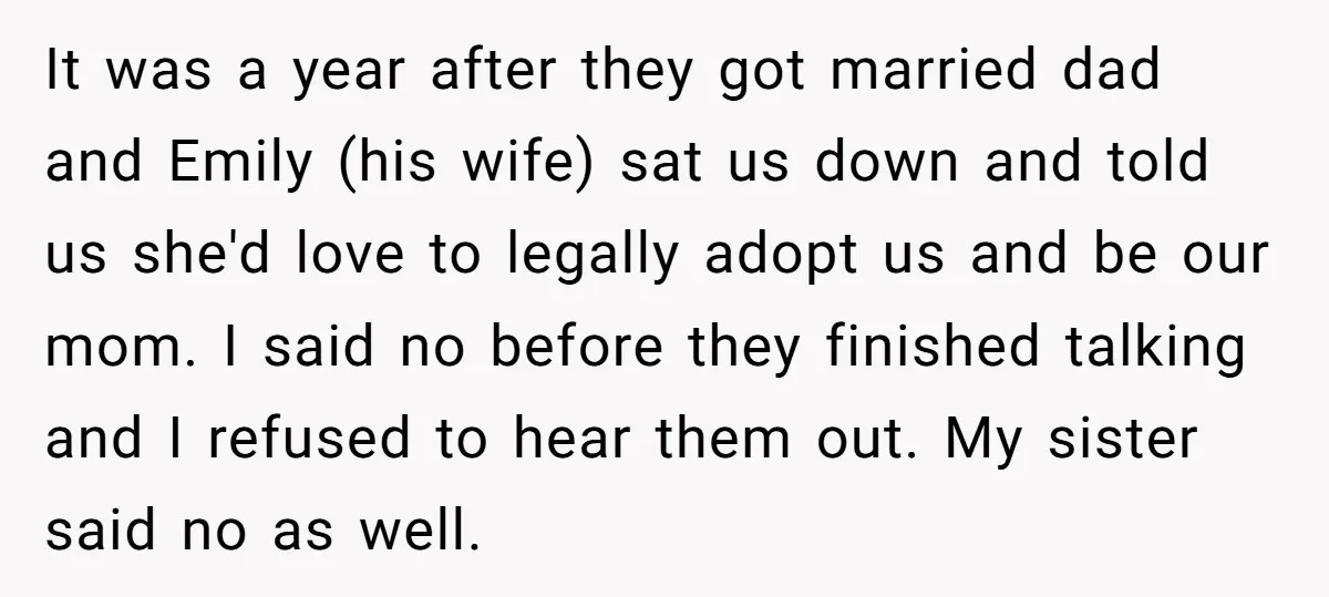 It was a year after they got married dad and Emily (his wife) sat us down and told us she'd love to legally adopt us and be our mom. I...