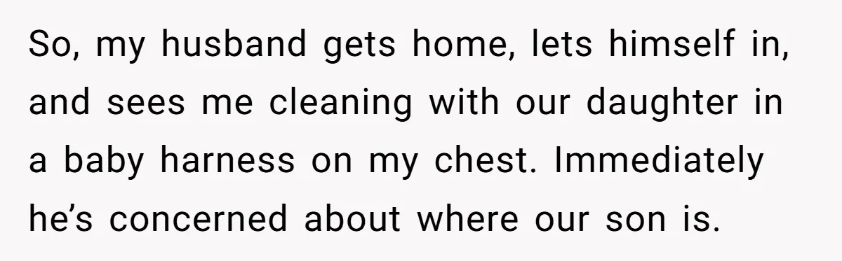 So, my husband gets home, lets himself in, and sees me cleaning with our daughter in a baby harness on my chest. Immediately he’s concerned about where our son is.